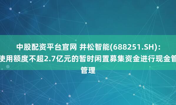 中股配资平台官网 井松智能(688251.SH)：拟使用额度不超2.7亿元的暂时闲置募集资金进行现金管理