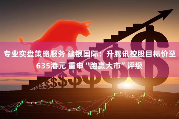 专业实盘策略服务 建银国际：升腾讯控股目标价至635港元 重申“跑赢大市”评级