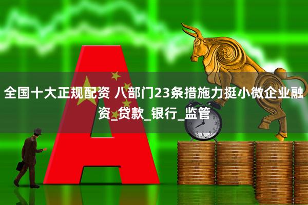 全国十大正规配资 八部门23条措施力挺小微企业融资_贷款_银行_监管