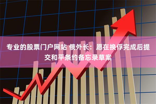 专业的股票门户网站 俄外长：愿在换俘完成后提交和平条约备忘录草案