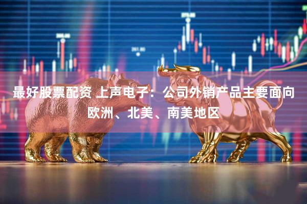最好股票配资 上声电子：公司外销产品主要面向欧洲、北美、南美地区