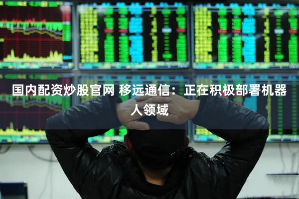 国内配资炒股官网 移远通信：正在积极部署机器人领域
