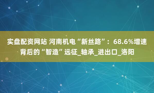 实盘配资网站 河南机电“新丝路”：68.6%增速背后的“智造”远征_轴承_进出口_洛阳