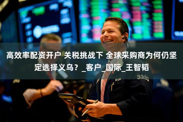 高效率配资开户 关税挑战下 全球采购商为何仍坚定选择义乌？_客户_国际_王智韬