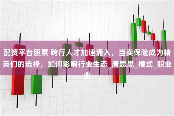 配资平台股票 跨行人才加速涌入，当卖保险成为精英们的选择，如何影响行业生态_唐思思_模式_职业