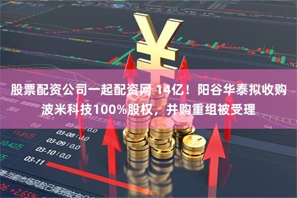 股票配资公司一起配资网 14亿！阳谷华泰拟收购波米科技100%股权，并购重组被受理