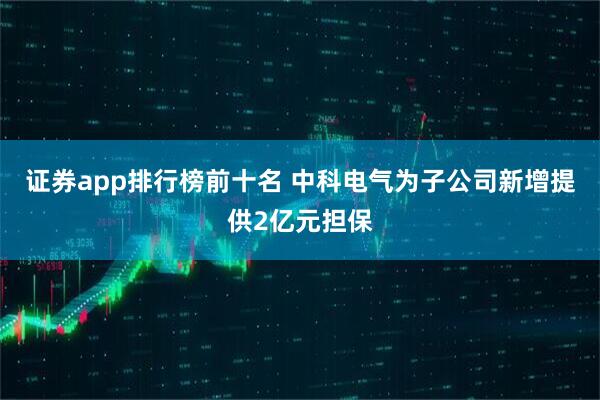 证券app排行榜前十名 中科电气为子公司新增提供2亿元担保