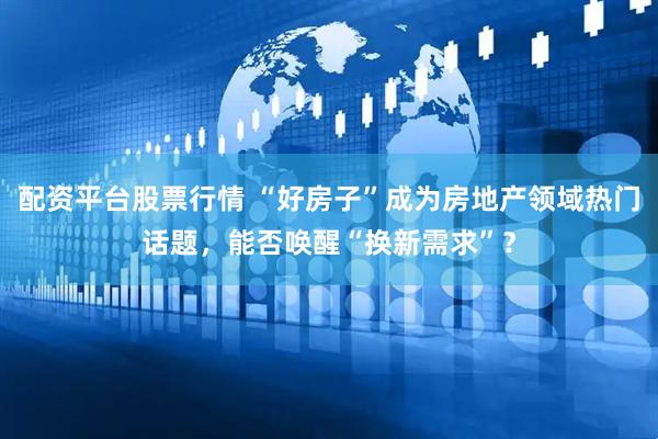 配资平台股票行情 “好房子”成为房地产领域热门话题，能否唤醒“换新需求”？