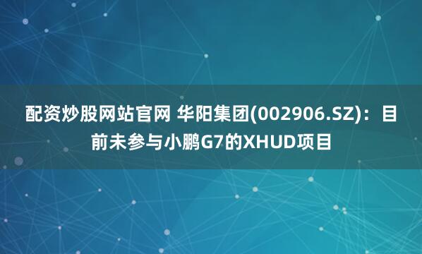 配资炒股网站官网 华阳集团(002906.SZ)：目前未参与小鹏G7的XHUD项目