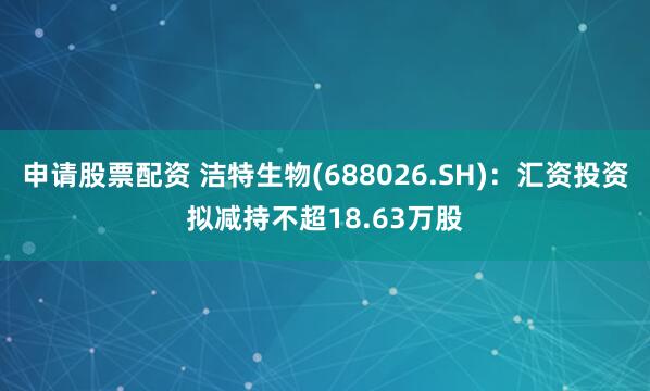 申请股票配资 洁特生物(688026.SH)：汇资投资拟减持不超18.63万股