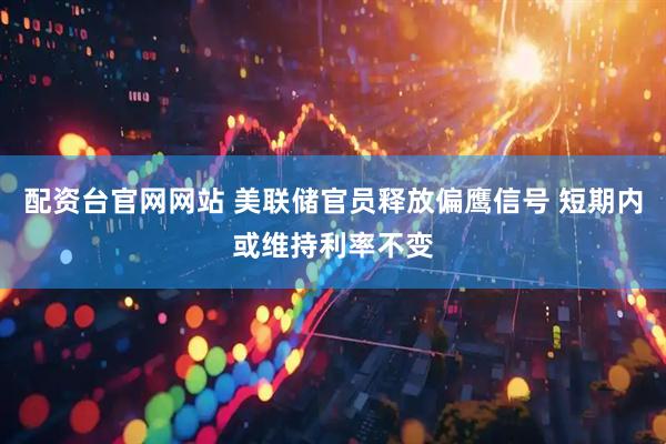 配资台官网网站 美联储官员释放偏鹰信号 短期内或维持利率不变