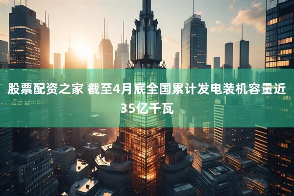 股票配资之家 截至4月底全国累计发电装机容量近35亿千瓦