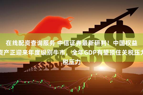 在线配资查询服务 中信证券最新研判！中国权益资产正迎来年度级别牛市，全年GDP有望顶住关税压力
