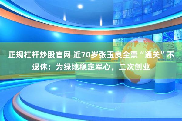 正规杠杆炒股官网 近70岁张玉良全票“通关”不退休：为绿地稳定军心，二次创业