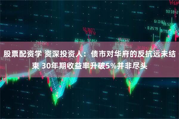 股票配资学 资深投资人：债市对华府的反抗远未结束 30年期收益率升破5%并非尽头