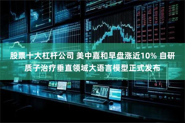 股票十大杠杆公司 美中嘉和早盘涨近10% 自研质子治疗垂直领域大语言模型正式发布