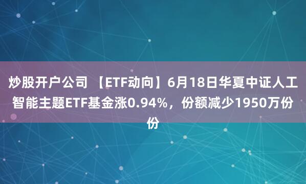 炒股开户公司 【ETF动向】6月18日华夏中证人工智能主题ETF基金涨0.94%，份额减少1950万份