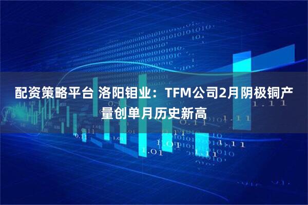 配资策略平台 洛阳钼业：TFM公司2月阴极铜产量创单月历史新高