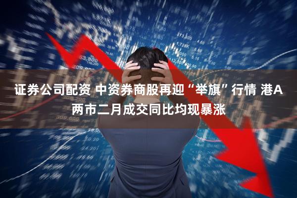 证券公司配资 中资券商股再迎“举旗”行情 港A两市二月成交同比均现暴涨