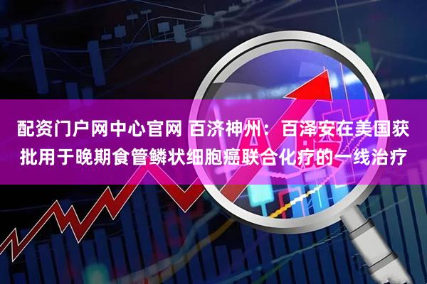 配资门户网中心官网 百济神州：百泽安在美国获批用于晚期食管鳞状细胞癌联合化疗的一线治疗