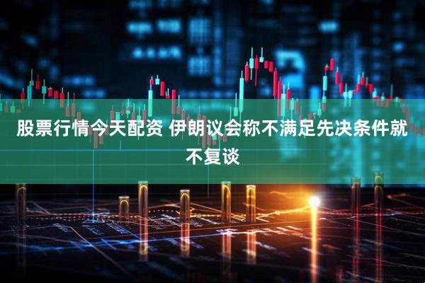 股票行情今天配资 伊朗议会称不满足先决条件就不复谈