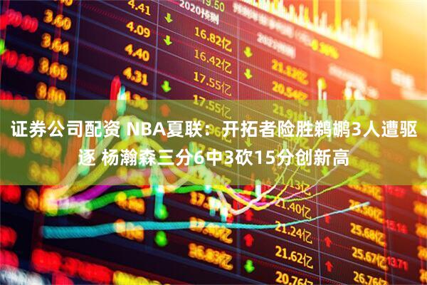 证券公司配资 NBA夏联：开拓者险胜鹈鹕3人遭驱逐 杨瀚森三分6中3砍15分创新高