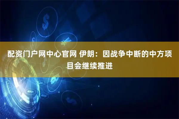 配资门户网中心官网 伊朗：因战争中断的中方项目会继续推进