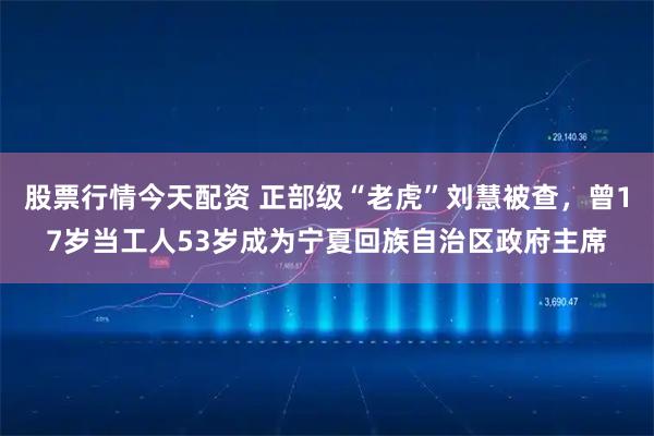 股票行情今天配资 正部级“老虎”刘慧被查，曾17岁当工人53岁成为宁夏回族自治区政府主席