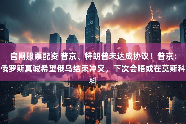 官网股票配资 普京、特朗普未达成协议！普京：俄罗斯真诚希望俄乌结束冲突，下次会晤或在莫斯科