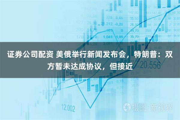 证券公司配资 美俄举行新闻发布会，特朗普：双方暂未达成协议，但接近