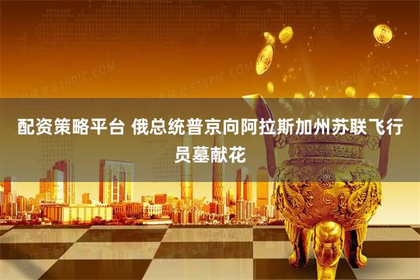 配资策略平台 俄总统普京向阿拉斯加州苏联飞行员墓献花
